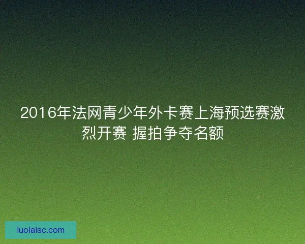 2016年法网青少年外卡赛上海预选赛激烈开赛 握拍争夺名额
