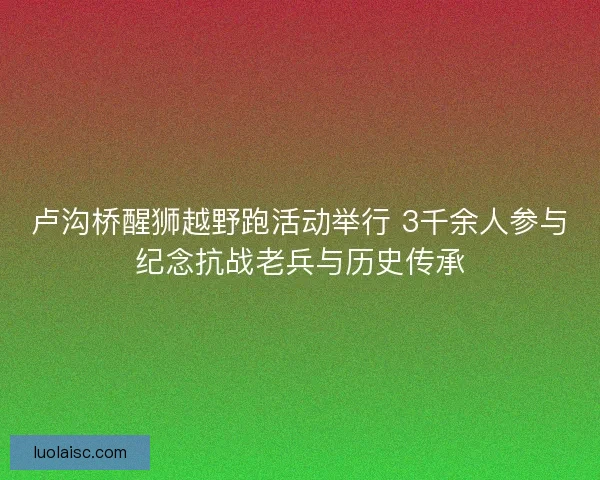 卢沟桥醒狮越野跑活动举行 3千余人参与纪念抗战老兵与历史传承